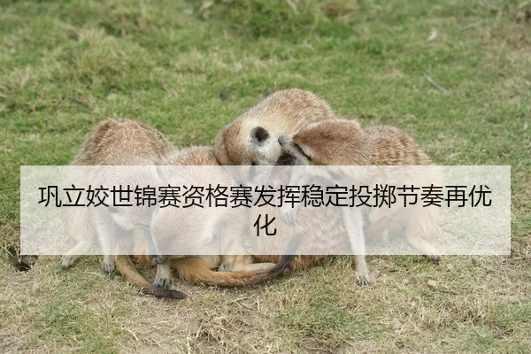 巩立姣世锦赛资格赛发挥稳定投掷节奏再优化