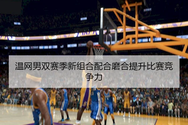 温网男双赛季新组合配合磨合提升比赛竞争力